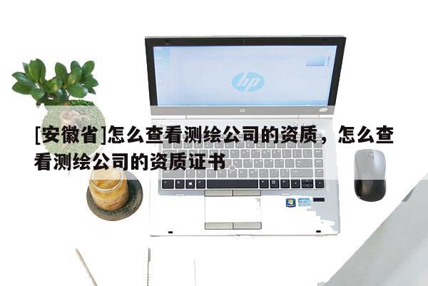 [安徽省]怎么查看测绘公司的资质，怎么查看测绘公司的资质证书