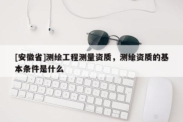 [安徽省]测绘工程测量资质，测绘资质的基本条件是什么