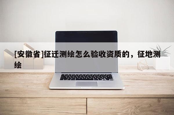[安徽省]征迁测绘怎么验收资质的，征地测绘