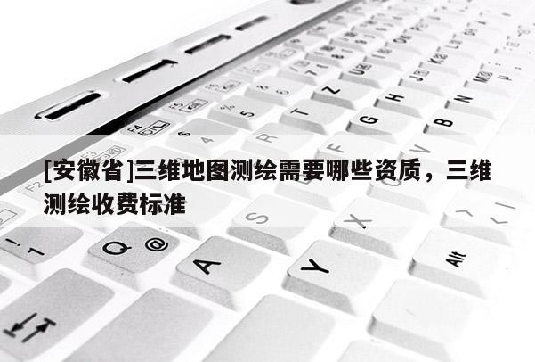 [安徽省]三维地图测绘需要哪些资质，三维测绘收费标准