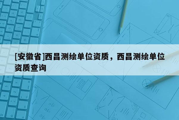[安徽省]西昌测绘单位资质，西昌测绘单位资质查询