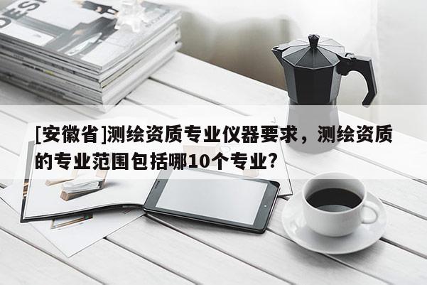 [安徽省]测绘资质专业仪器要求，测绘资质的专业范围包括哪10个专业?