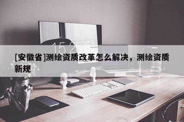 [安徽省]测绘资质改革怎么解决，测绘资质新规