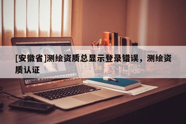 [安徽省]测绘资质总显示登录错误，测绘资质认证