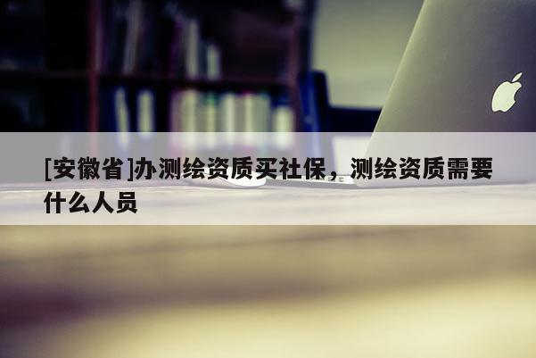 [安徽省]办测绘资质买社保，测绘资质需要什么人员