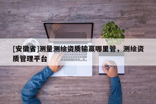 [安徽省]测量测绘资质输赢哪里管，测绘资质管理平台