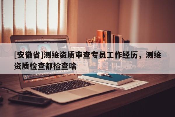 [安徽省]测绘资质审查专员工作经历，测绘资质检查都检查啥