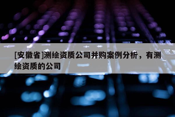 [安徽省]测绘资质公司并购案例分析，有测绘资质的公司