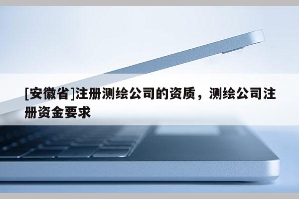 [安徽省]注册测绘公司的资质，测绘公司注册资金要求