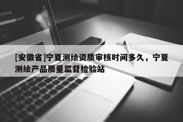 [安徽省]宁夏测绘资质审核时间多久，宁夏测绘产品质量监督检验站