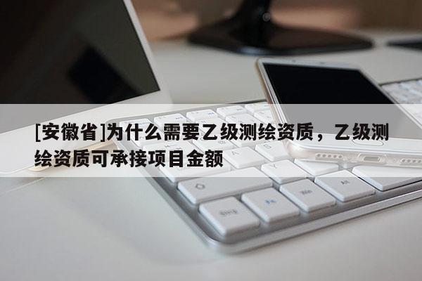 [安徽省]为什么需要乙级测绘资质，乙级测绘资质可承接项目金额