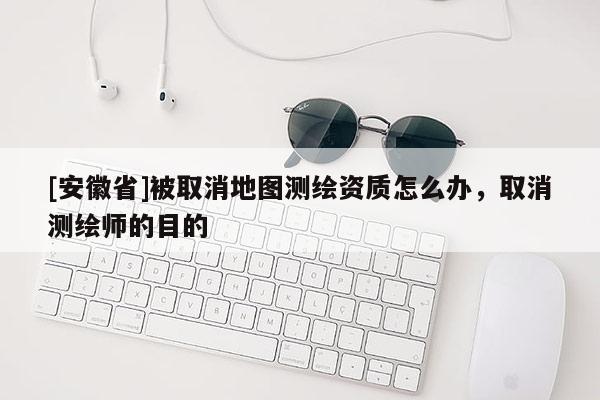 [安徽省]被取消地图测绘资质怎么办，取消测绘师的目的