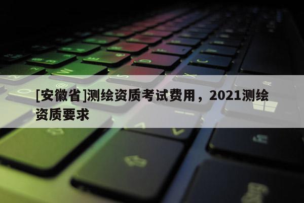 [安徽省]测绘资质考试费用，2021测绘资质要求