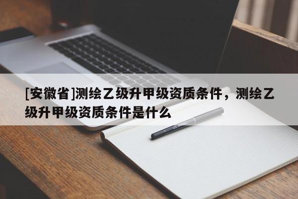 [安徽省]测绘乙级升甲级资质条件，测绘乙级升甲级资质条件是什么