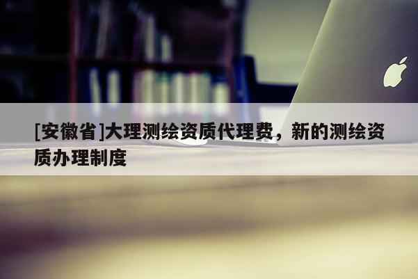[安徽省]大理测绘资质代理费，新的测绘资质办理制度