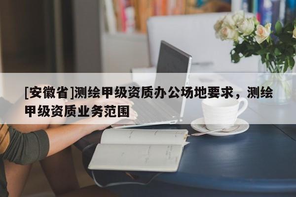 [安徽省]测绘甲级资质办公场地要求，测绘甲级资质业务范围