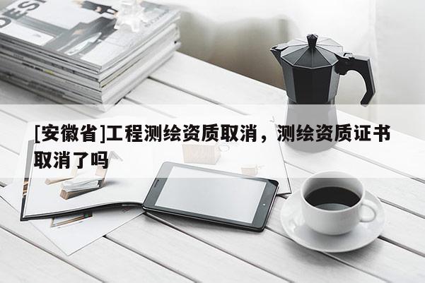 [安徽省]工程测绘资质取消，测绘资质证书取消了吗
