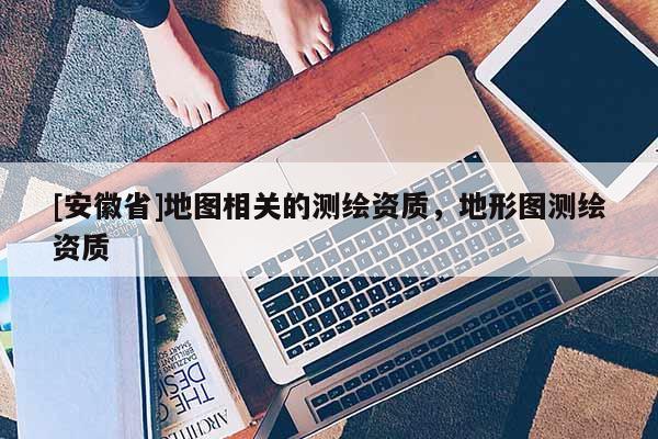 [安徽省]地图相关的测绘资质，地形图测绘资质