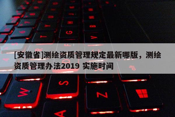 [安徽省]测绘资质管理规定最新哪版，测绘资质管理办法2019 实施时间