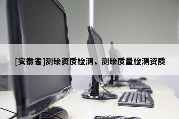 [安徽省]测绘资质检测，测绘质量检测资质