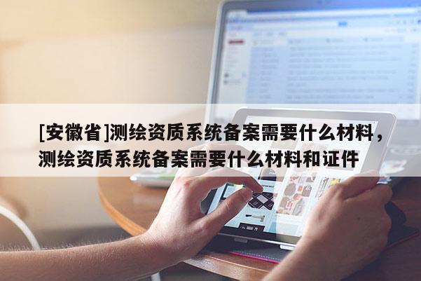 [安徽省]测绘资质系统备案需要什么材料，测绘资质系统备案需要什么材料和证件