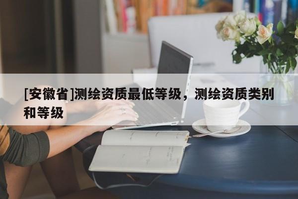 [安徽省]测绘资质最低等级，测绘资质类别和等级