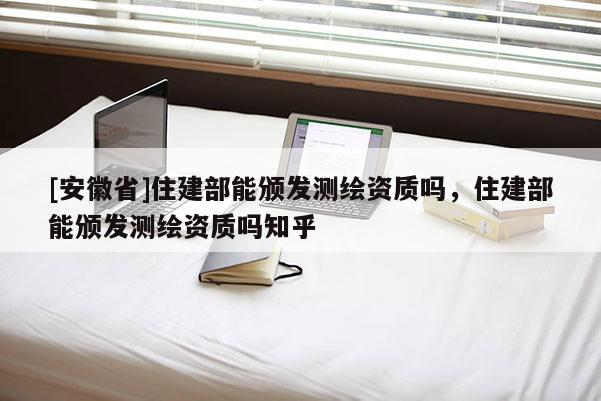 [安徽省]住建部能颁发测绘资质吗，住建部能颁发测绘资质吗知乎
