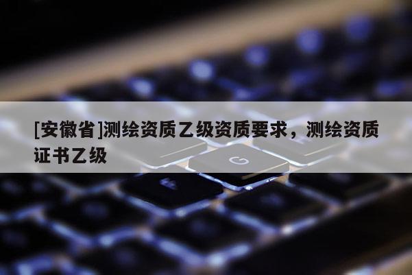 [安徽省]测绘资质乙级资质要求，测绘资质证书乙级