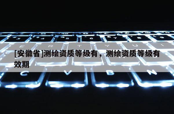 [安徽省]测绘资质等级有，测绘资质等级有效期