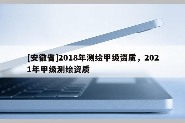 [安徽省]2018年测绘甲级资质，2021年甲级测绘资质