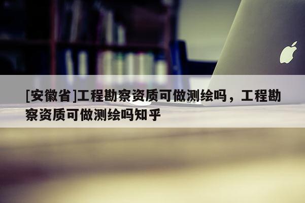 [安徽省]工程勘察资质可做测绘吗，工程勘察资质可做测绘吗知乎