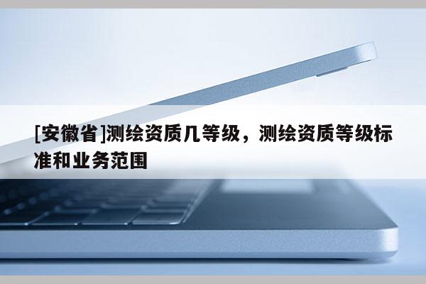 [安徽省]测绘资质几等级，测绘资质等级标准和业务范围