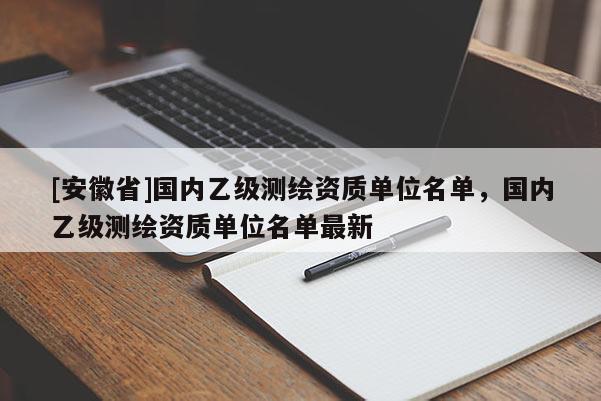 [安徽省]国内乙级测绘资质单位名单，国内乙级测绘资质单位名单最新