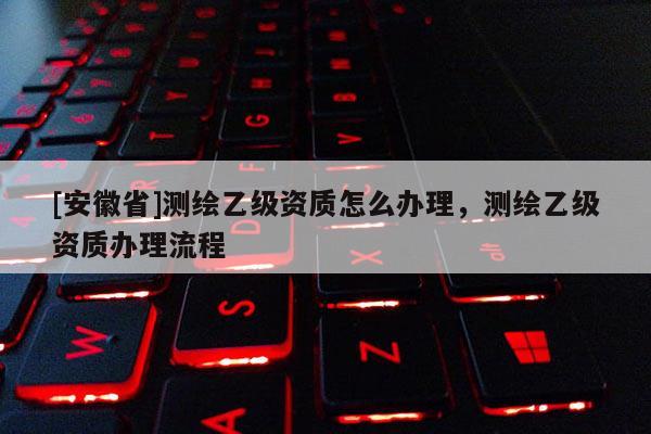 [安徽省]测绘乙级资质怎么办理，测绘乙级资质办理流程