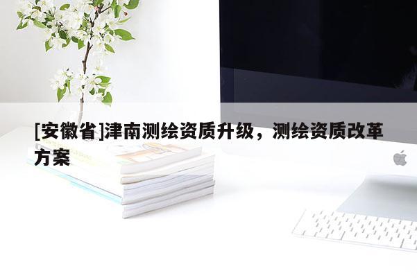 [安徽省]津南测绘资质升级，测绘资质改革方案