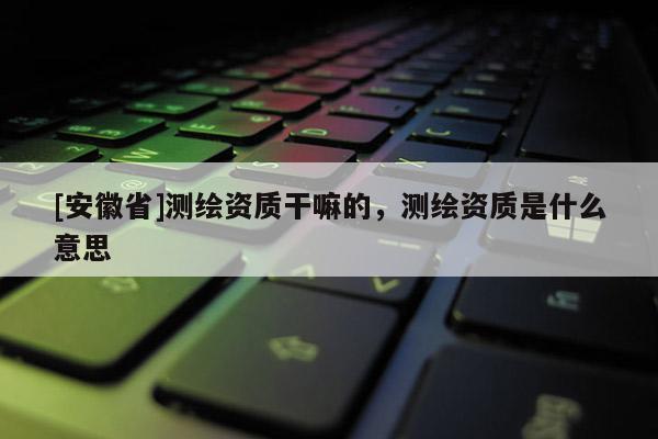 [安徽省]测绘资质干嘛的，测绘资质是什么意思