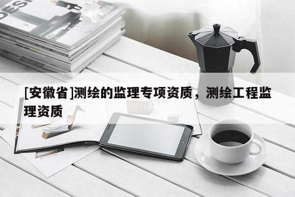 [安徽省]测绘的监理专项资质，测绘工程监理资质