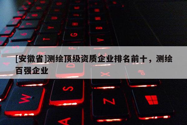 [安徽省]测绘顶级资质企业排名前十，测绘百强企业