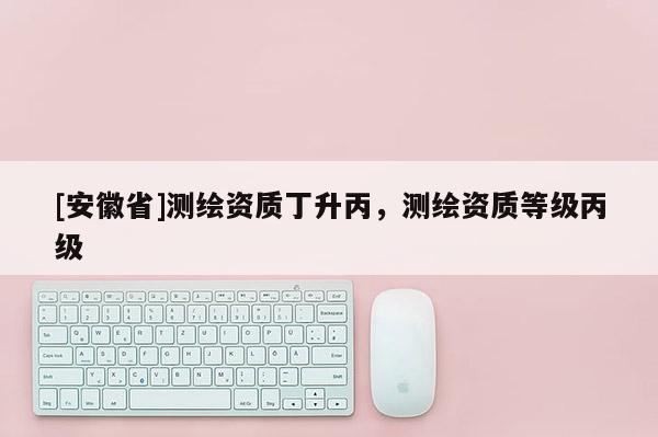 [安徽省]测绘资质丁升丙，测绘资质等级丙级