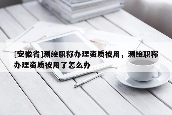 [安徽省]测绘职称办理资质被用，测绘职称办理资质被用了怎么办