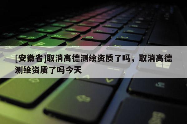 [安徽省]取消高德测绘资质了吗，取消高德测绘资质了吗今天