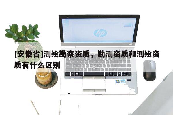 [安徽省]测绘勘察资质，勘测资质和测绘资质有什么区别