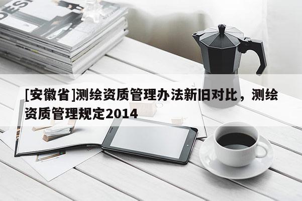 [安徽省]测绘资质管理办法新旧对比，测绘资质管理规定2014