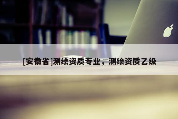 [安徽省]测绘资质专业，测绘资质乙级