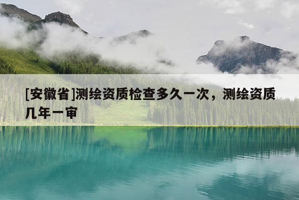 [安徽省]测绘资质检查多久一次，测绘资质几年一审