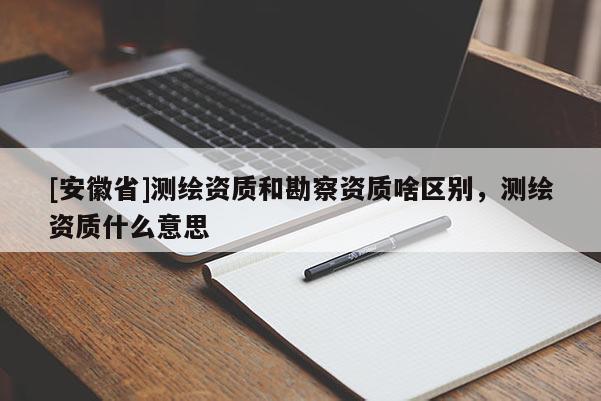 [安徽省]测绘资质和勘察资质啥区别，测绘资质什么意思