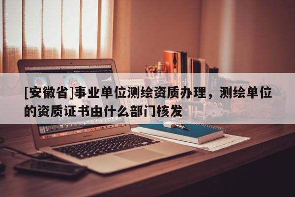 [安徽省]事业单位测绘资质办理，测绘单位的资质证书由什么部门核发