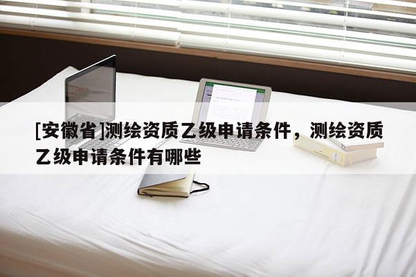 [安徽省]测绘资质乙级申请条件，测绘资质乙级申请条件有哪些