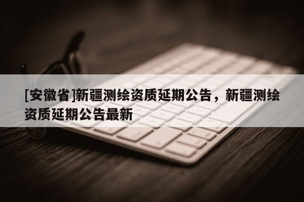 [安徽省]新疆测绘资质延期公告，新疆测绘资质延期公告最新