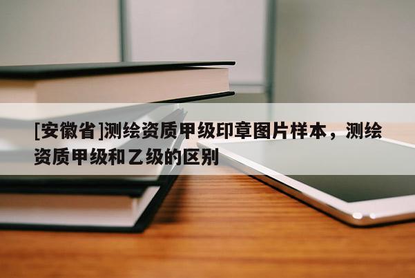[安徽省]测绘资质甲级印章图片样本，测绘资质甲级和乙级的区别